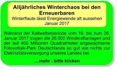 Alljhrliches Winterchaos bei den Erneuerbaren Winterflaute lsst Energiewende alt aussehen Januar 2017  Whrend der Kaltwetterperiode vom 16. bis zum 26. Januar 2017 trugen die 26.000 Windkraftanlagen und der auf 400 Millionen Quadratmeter angewachsene Fotovoltaik-Park Deutschlands so gut wie nichts zur Elektrizittsversorgung unseres Landes bei.  ....mehr - bitte klicken