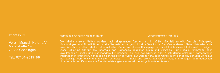 Impressum:  Verein Mensch Natur e.V. Marktstrae 14 73033 Gppingen  Tel.: 07161-9519189 Homepage:  Verein Mensch Natur					Vereinsnummer: VR1462  Die Inhalte unserer Seiten wurden nach eingehender Recherche mit grter Sorgfalt erstellt. Fr die Richtigkeit, Vollstndigkeit und Aktualitt der Inhalte bernehmen wir jedoch keine Gewhr.  -  Der Verein Mensch Natur distanziert sich ausdrcklich von allen Inhalten aller gelinkten Seiten auf dieser Homepage und macht sich diese Inhalte nicht zu eigen. Diese Erklrung gilt fr alle innerhalb der Homepage gesetzten Links und Verweise. Fr illegale, fehlerhafte oder unvollstndige Inhalte und insbesondere fr Schden, die aus der Nutzung oder Nichtnutzung solcherart dargebotener Informationen entstehen, haftet allein der Anbieter der Seite, auf welche verwiesen wurde, nicht derjenige, der ber Links auf die jeweilige Verffentlichung lediglich verweist.  -  Inhalte und Werke auf diesen Seiten unterliegen dem deutschen Urheberrecht. Ab Kenntnis von Rechtsverletzungen werden wir derartige Inhalte entfernen.