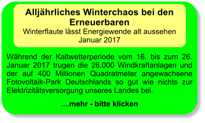 Alljhrliches Winterchaos bei den Erneuerbaren Winterflaute lsst Energiewende alt aussehen Januar 2017  Whrend der Kaltwetterperiode vom 16. bis zum 26. Januar 2017 trugen die 26.000 Windkraftanlagen und der auf 400 Millionen Quadratmeter angewachsene Fotovoltaik-Park Deutschlands so gut wie nichts zur Elektrizittsversorgung unseres Landes bei.  ....mehr - bitte klicken